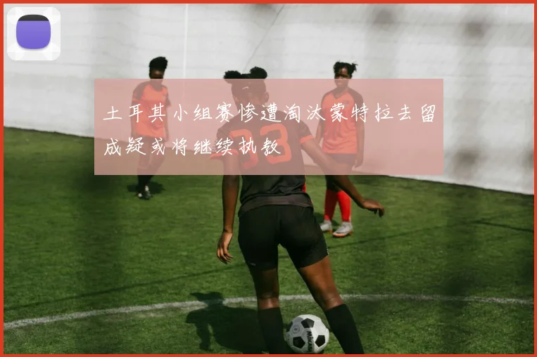 土耳其小组赛惨遭淘汰蒙特拉去留成疑或将继续执教