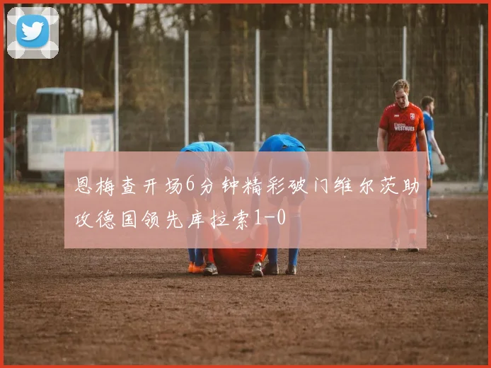 恩梅查开场6分钟精彩破门维尔茨助攻德国领先库拉索1-0