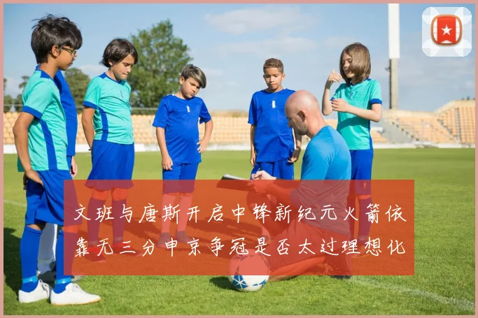 文班与唐斯开启中锋新纪元火箭依靠无三分申京争冠是否太过理想化