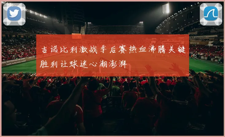 吉诺比利激战季后赛热血沸腾关键胜利让球迷心潮澎湃
