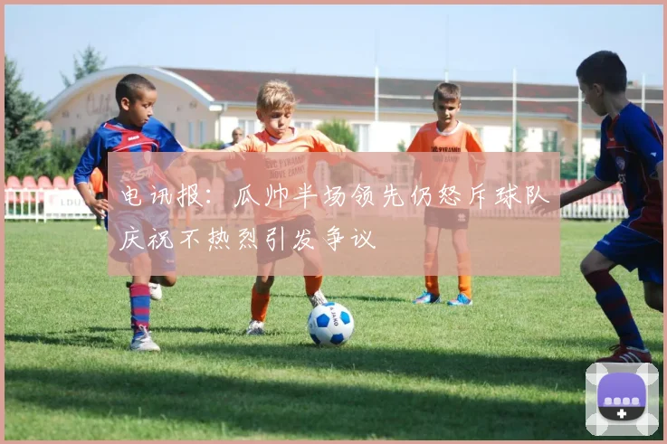 电讯报：瓜帅半场领先仍怒斥球队庆祝不热烈引发争议