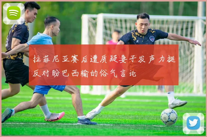 拉菲尼亚赛后遭质疑妻子发声力挺反对盼巴西输的俗气言论