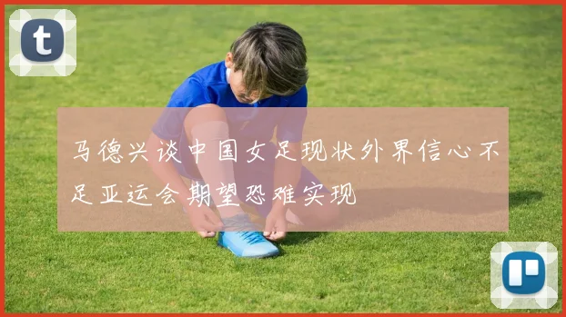 马德兴谈中国女足现状外界信心不足亚运会期望恐难实现