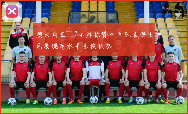 澳大利亚U17主帅称赞中国队表现出色展现高水平竞技状态