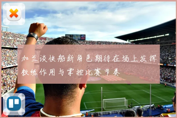 加兰谈快船新角色期待在场上发挥教练作用与掌控比赛节奏