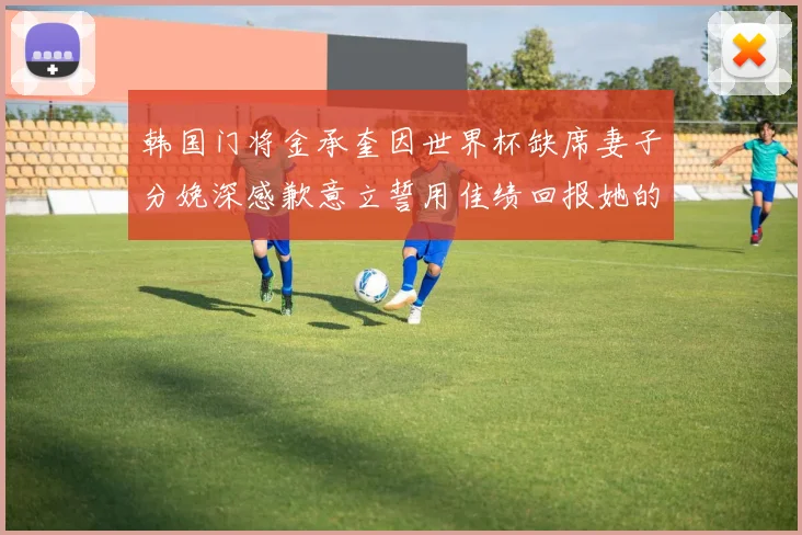 韩国门将金承奎因世界杯缺席妻子分娩深感歉意立誓用佳绩回报她的支持与爱