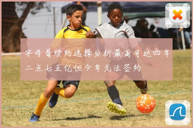 字母哥续约选择分析最高可达四年二点七五亿但今年无法签约