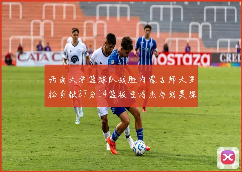 西南大学篮球队战胜内蒙古师大罗松贡献27分14篮板豆诗杰与刘昊谋表现出色