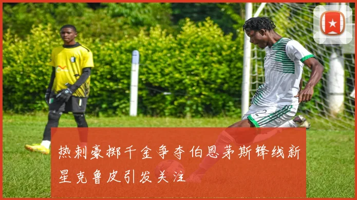 热刺豪掷千金争夺伯恩茅斯锋线新星克鲁皮引发关注